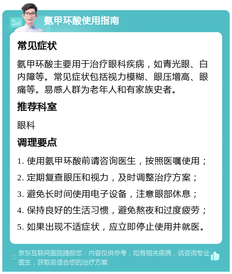 氨甲环酸使用指南 常见症状 氨甲环酸主要用于治疗眼科疾病，如青光眼、白内障等。常见症状包括视力模糊、眼压增高、眼痛等。易感人群为老年人和有家族史者。 推荐科室 眼科 调理要点 1. 使用氨甲环酸前请咨询医生，按照医嘱使用； 2. 定期复查眼压和视力，及时调整治疗方案； 3. 避免长时间使用电子设备，注意眼部休息； 4. 保持良好的生活习惯，避免熬夜和过度疲劳； 5. 如果出现不适症状，应立即停止使用并就医。