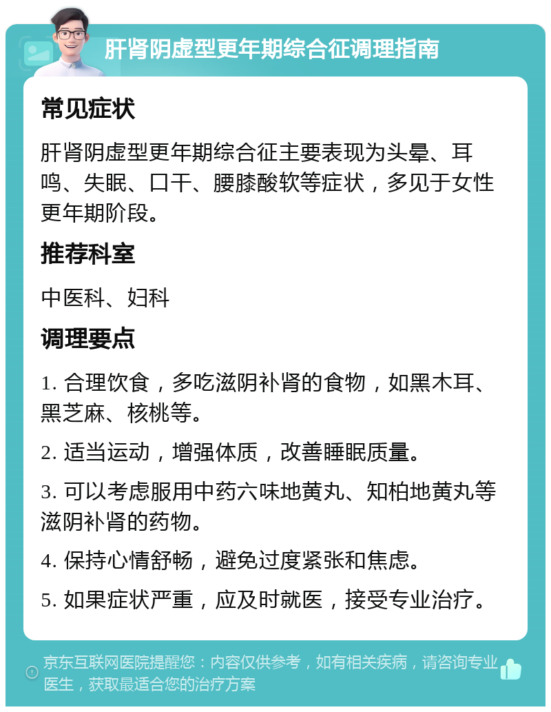 肝肾阴虚型更年期综合征调理指南 常见症状 肝肾阴虚型更年期综合征主要表现为头晕、耳鸣、失眠、口干、腰膝酸软等症状，多见于女性更年期阶段。 推荐科室 中医科、妇科 调理要点 1. 合理饮食，多吃滋阴补肾的食物，如黑木耳、黑芝麻、核桃等。 2. 适当运动，增强体质，改善睡眠质量。 3. 可以考虑服用中药六味地黄丸、知柏地黄丸等滋阴补肾的药物。 4. 保持心情舒畅，避免过度紧张和焦虑。 5. 如果症状严重，应及时就医，接受专业治疗。