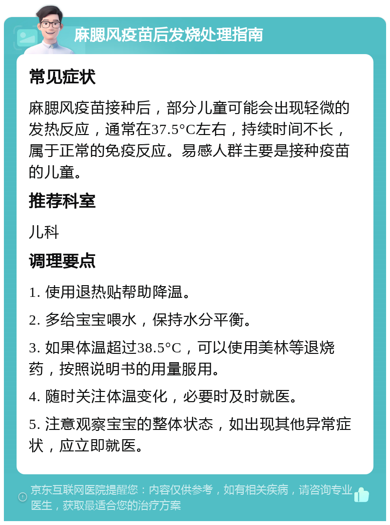 麻腮风疫苗后发烧处理指南 常见症状 麻腮风疫苗接种后，部分儿童可能会出现轻微的发热反应，通常在37.5°C左右，持续时间不长，属于正常的免疫反应。易感人群主要是接种疫苗的儿童。 推荐科室 儿科 调理要点 1. 使用退热贴帮助降温。 2. 多给宝宝喂水，保持水分平衡。 3. 如果体温超过38.5°C，可以使用美林等退烧药，按照说明书的用量服用。 4. 随时关注体温变化，必要时及时就医。 5. 注意观察宝宝的整体状态，如出现其他异常症状，应立即就医。