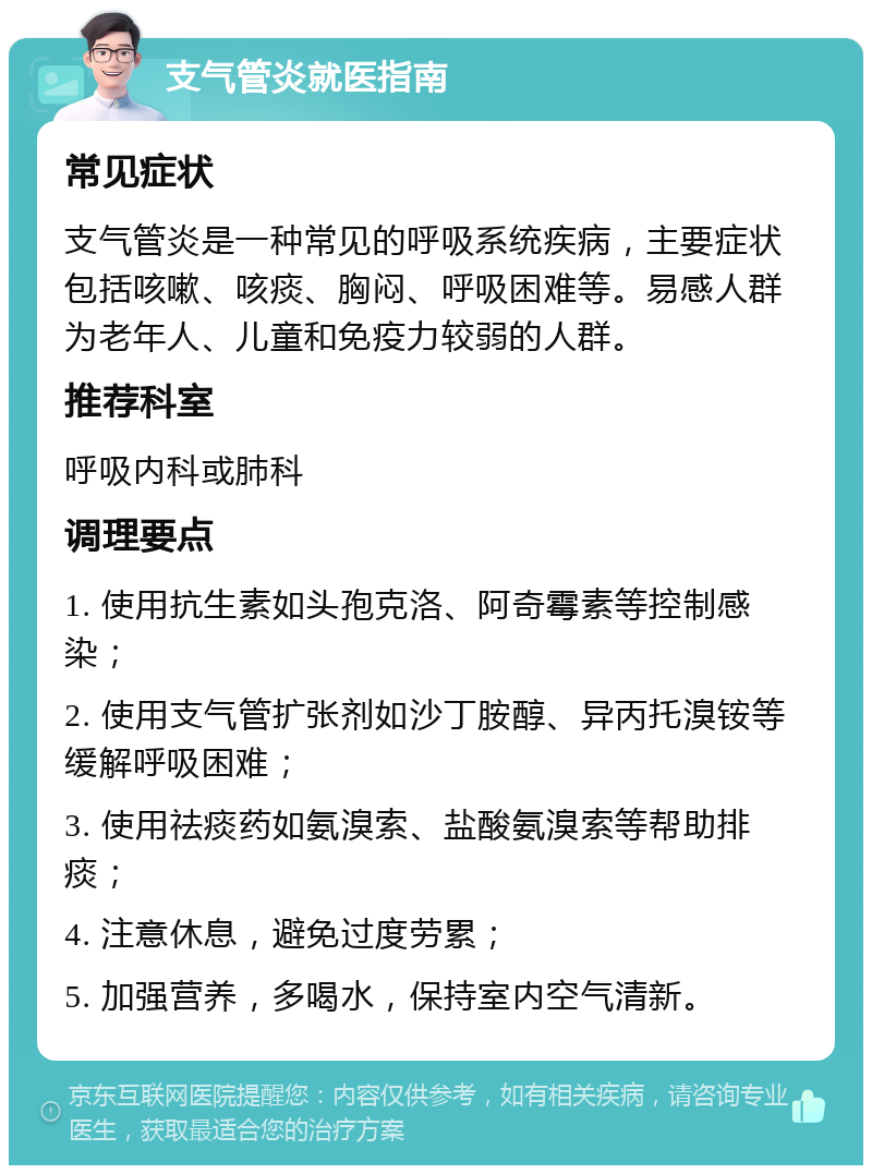 支气管炎就医指南 常见症状 支气管炎是一种常见的呼吸系统疾病，主要症状包括咳嗽、咳痰、胸闷、呼吸困难等。易感人群为老年人、儿童和免疫力较弱的人群。 推荐科室 呼吸内科或肺科 调理要点 1. 使用抗生素如头孢克洛、阿奇霉素等控制感染； 2. 使用支气管扩张剂如沙丁胺醇、异丙托溴铵等缓解呼吸困难； 3. 使用祛痰药如氨溴索、盐酸氨溴索等帮助排痰； 4. 注意休息，避免过度劳累； 5. 加强营养，多喝水，保持室内空气清新。