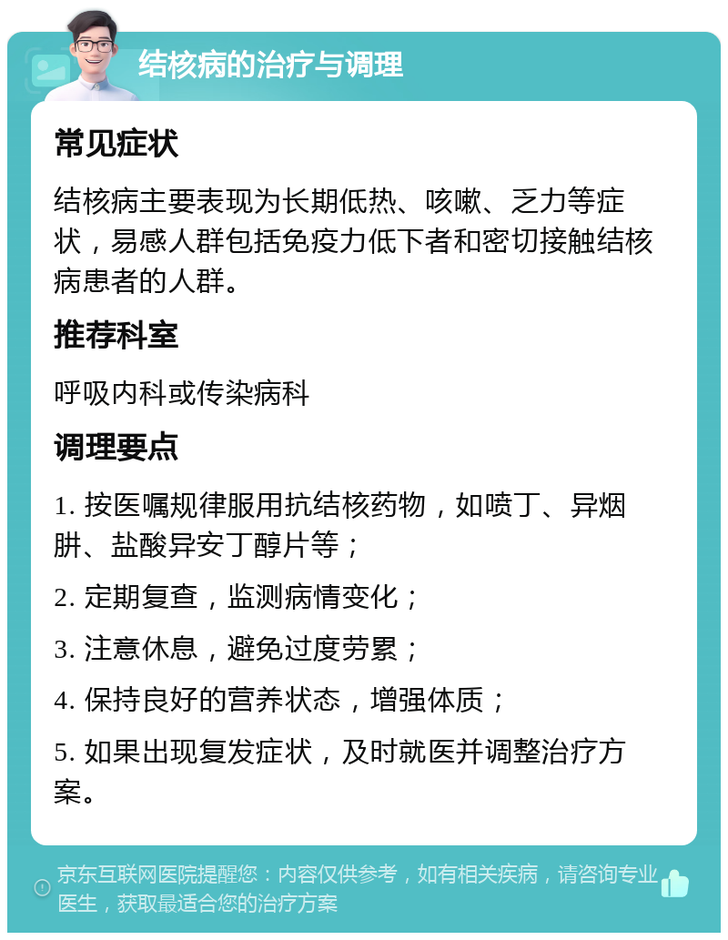 结核病的治疗与调理 常见症状 结核病主要表现为长期低热、咳嗽、乏力等症状，易感人群包括免疫力低下者和密切接触结核病患者的人群。 推荐科室 呼吸内科或传染病科 调理要点 1. 按医嘱规律服用抗结核药物，如喷丁、异烟肼、盐酸异安丁醇片等； 2. 定期复查，监测病情变化； 3. 注意休息，避免过度劳累； 4. 保持良好的营养状态，增强体质； 5. 如果出现复发症状，及时就医并调整治疗方案。