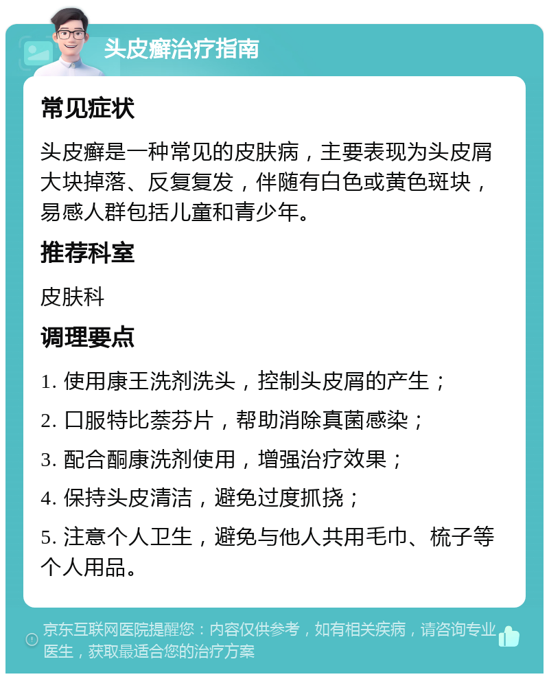 头皮癣治疗指南 常见症状 头皮癣是一种常见的皮肤病，主要表现为头皮屑大块掉落、反复复发，伴随有白色或黄色斑块，易感人群包括儿童和青少年。 推荐科室 皮肤科 调理要点 1. 使用康王洗剂洗头，控制头皮屑的产生； 2. 口服特比萘芬片，帮助消除真菌感染； 3. 配合酮康洗剂使用，增强治疗效果； 4. 保持头皮清洁，避免过度抓挠； 5. 注意个人卫生，避免与他人共用毛巾、梳子等个人用品。