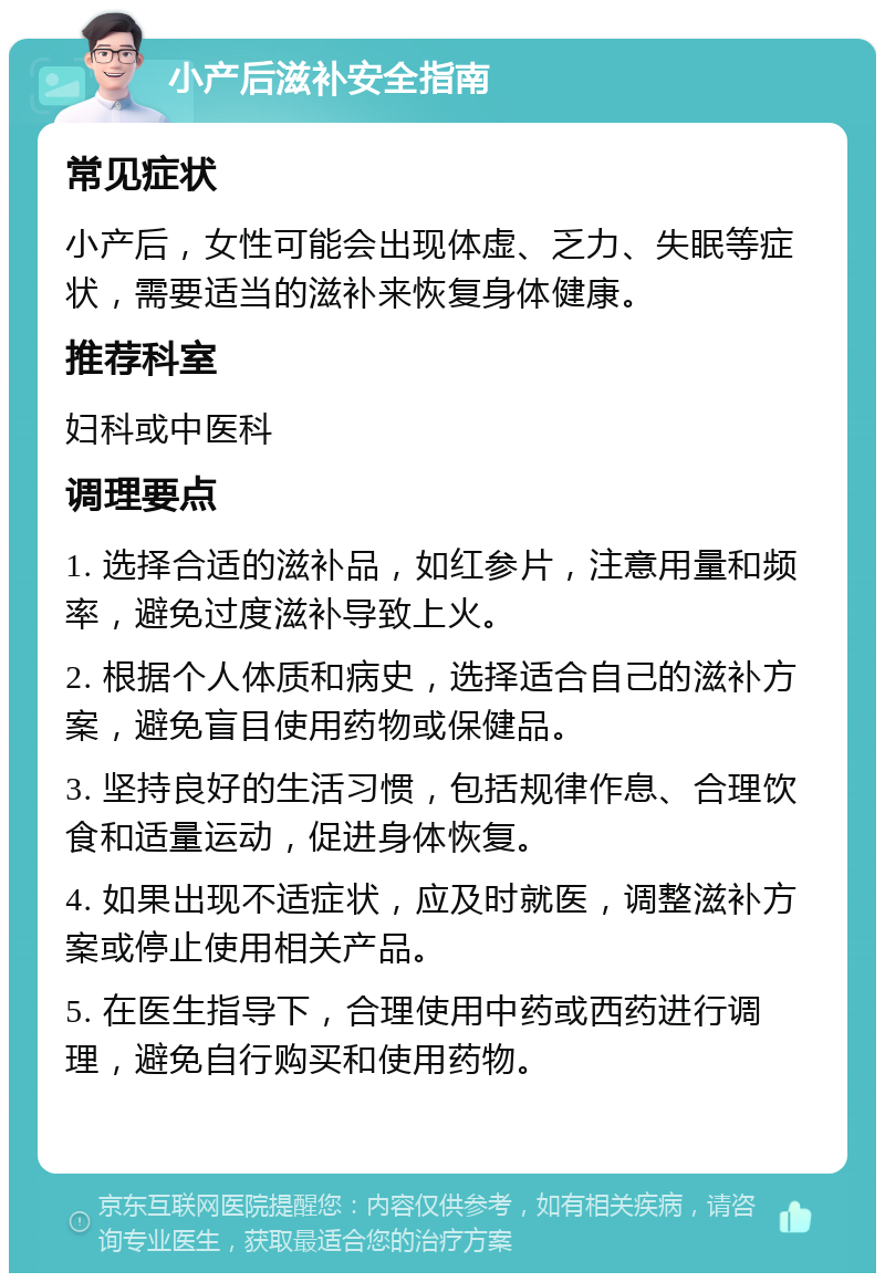 小产后滋补安全指南 常见症状 小产后，女性可能会出现体虚、乏力、失眠等症状，需要适当的滋补来恢复身体健康。 推荐科室 妇科或中医科 调理要点 1. 选择合适的滋补品，如红参片，注意用量和频率，避免过度滋补导致上火。 2. 根据个人体质和病史，选择适合自己的滋补方案，避免盲目使用药物或保健品。 3. 坚持良好的生活习惯，包括规律作息、合理饮食和适量运动，促进身体恢复。 4. 如果出现不适症状，应及时就医，调整滋补方案或停止使用相关产品。 5. 在医生指导下，合理使用中药或西药进行调理，避免自行购买和使用药物。