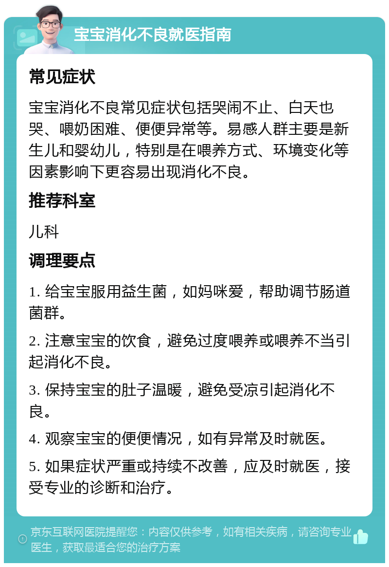 宝宝消化不良就医指南 常见症状 宝宝消化不良常见症状包括哭闹不止、白天也哭、喂奶困难、便便异常等。易感人群主要是新生儿和婴幼儿，特别是在喂养方式、环境变化等因素影响下更容易出现消化不良。 推荐科室 儿科 调理要点 1. 给宝宝服用益生菌，如妈咪爱，帮助调节肠道菌群。 2. 注意宝宝的饮食，避免过度喂养或喂养不当引起消化不良。 3. 保持宝宝的肚子温暖，避免受凉引起消化不良。 4. 观察宝宝的便便情况，如有异常及时就医。 5. 如果症状严重或持续不改善，应及时就医，接受专业的诊断和治疗。