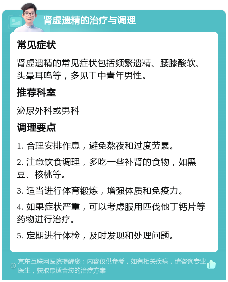 肾虚遗精的治疗与调理 常见症状 肾虚遗精的常见症状包括频繁遗精、腰膝酸软、头晕耳鸣等，多见于中青年男性。 推荐科室 泌尿外科或男科 调理要点 1. 合理安排作息，避免熬夜和过度劳累。 2. 注意饮食调理，多吃一些补肾的食物，如黑豆、核桃等。 3. 适当进行体育锻炼，增强体质和免疫力。 4. 如果症状严重，可以考虑服用匹伐他丁钙片等药物进行治疗。 5. 定期进行体检，及时发现和处理问题。