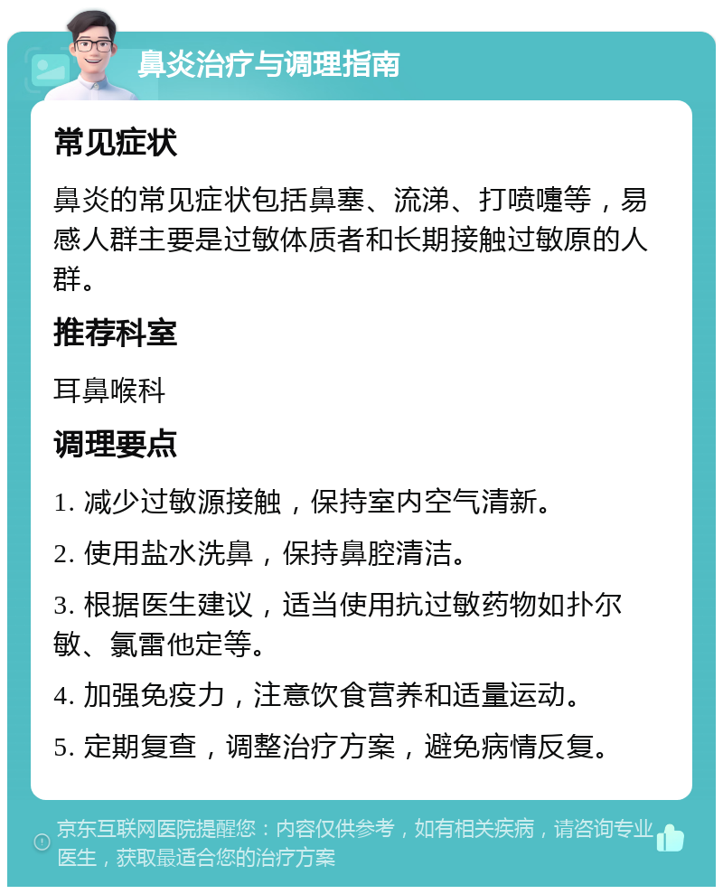 鼻炎治疗与调理指南 常见症状 鼻炎的常见症状包括鼻塞、流涕、打喷嚏等，易感人群主要是过敏体质者和长期接触过敏原的人群。 推荐科室 耳鼻喉科 调理要点 1. 减少过敏源接触，保持室内空气清新。 2. 使用盐水洗鼻，保持鼻腔清洁。 3. 根据医生建议，适当使用抗过敏药物如扑尔敏、氯雷他定等。 4. 加强免疫力，注意饮食营养和适量运动。 5. 定期复查，调整治疗方案，避免病情反复。