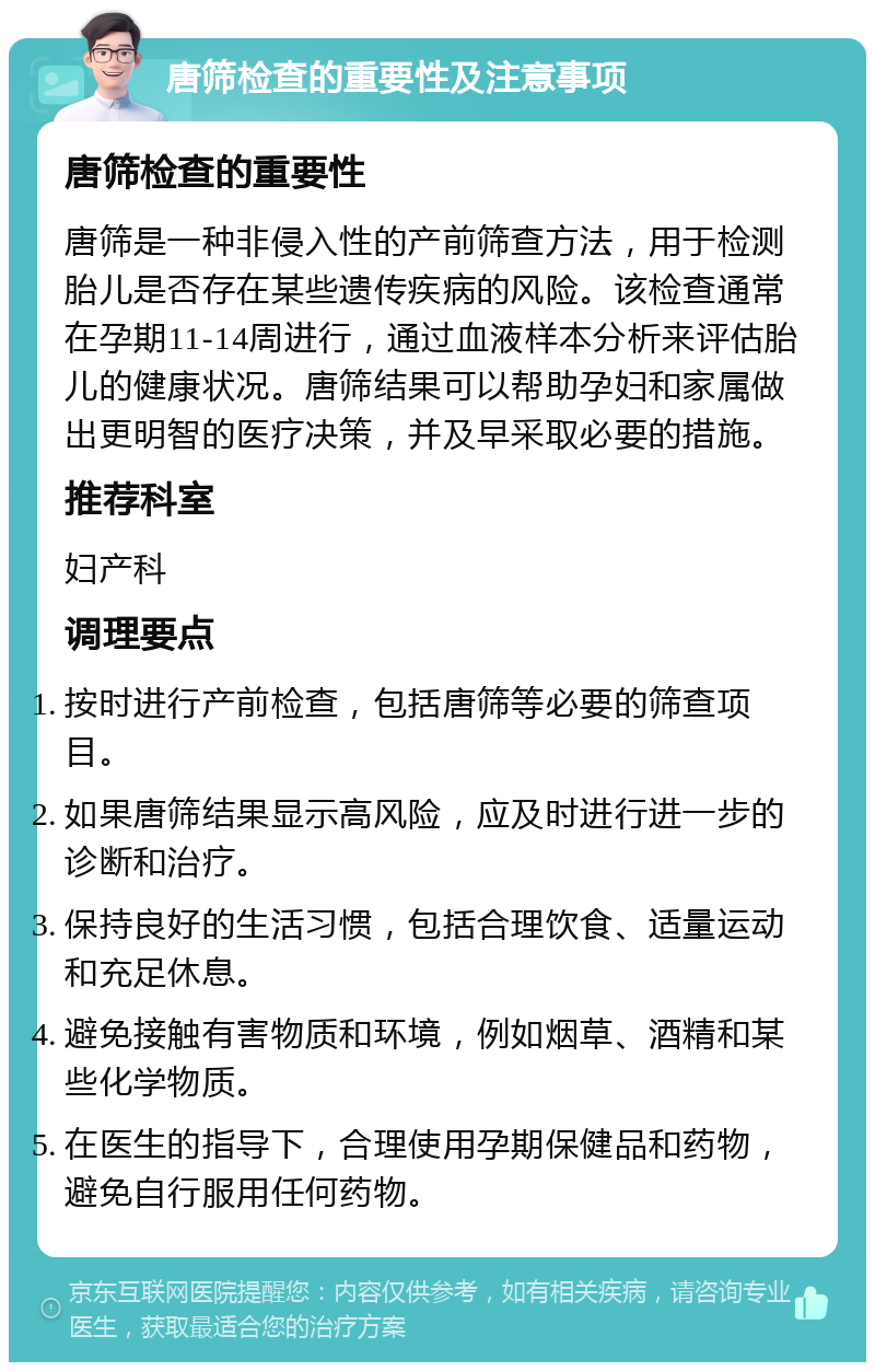 唐筛检查的重要性及注意事项 唐筛检查的重要性 唐筛是一种非侵入性的产前筛查方法，用于检测胎儿是否存在某些遗传疾病的风险。该检查通常在孕期11-14周进行，通过血液样本分析来评估胎儿的健康状况。唐筛结果可以帮助孕妇和家属做出更明智的医疗决策，并及早采取必要的措施。 推荐科室 妇产科 调理要点 按时进行产前检查，包括唐筛等必要的筛查项目。 如果唐筛结果显示高风险，应及时进行进一步的诊断和治疗。 保持良好的生活习惯，包括合理饮食、适量运动和充足休息。 避免接触有害物质和环境，例如烟草、酒精和某些化学物质。 在医生的指导下，合理使用孕期保健品和药物，避免自行服用任何药物。