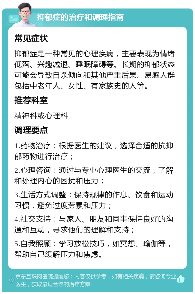 抑郁症的治疗和调理指南 常见症状 抑郁症是一种常见的心理疾病，主要表现为情绪低落、兴趣减退、睡眠障碍等。长期的抑郁状态可能会导致自杀倾向和其他严重后果。易感人群包括中老年人、女性、有家族史的人等。 推荐科室 精神科或心理科 调理要点 1.药物治疗：根据医生的建议，选择合适的抗抑郁药物进行治疗； 2.心理咨询：通过与专业心理医生的交流，了解和处理内心的困扰和压力； 3.生活方式调整：保持规律的作息、饮食和运动习惯，避免过度劳累和压力； 4.社交支持：与家人、朋友和同事保持良好的沟通和互动，寻求他们的理解和支持； 5.自我照顾：学习放松技巧，如冥想、瑜伽等，帮助自己缓解压力和焦虑。