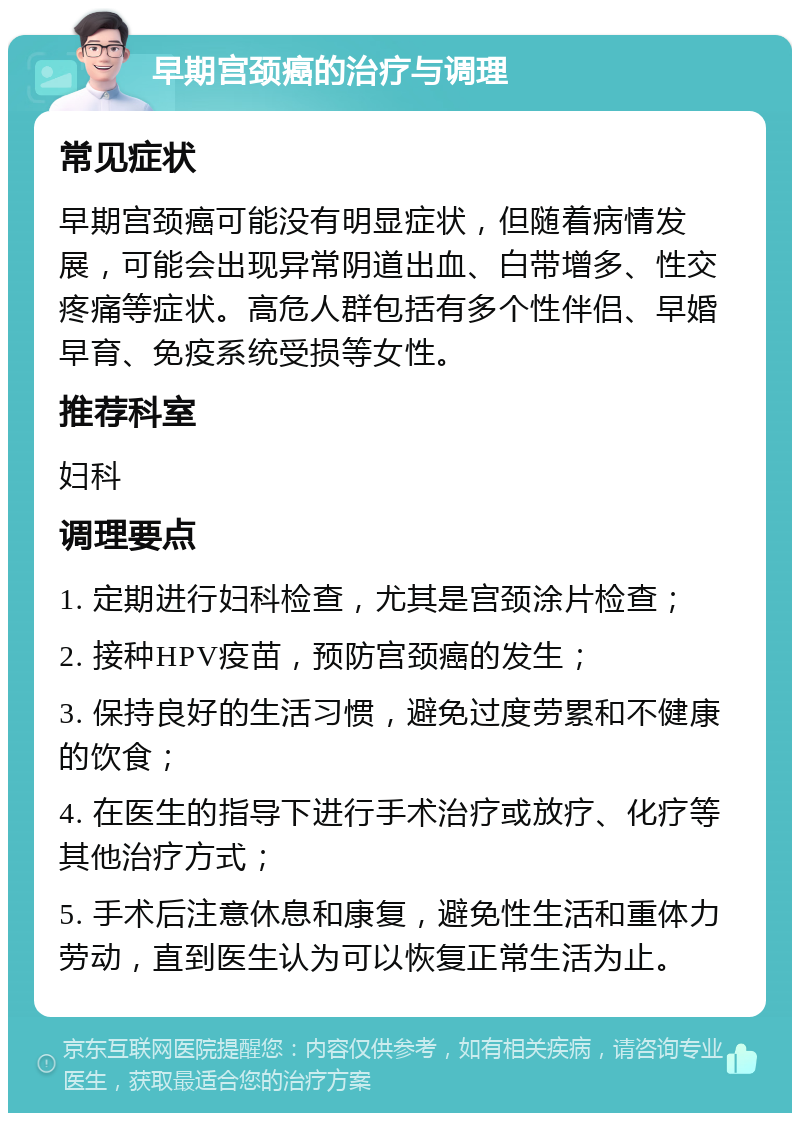 早期宫颈癌的治疗与调理 常见症状 早期宫颈癌可能没有明显症状，但随着病情发展，可能会出现异常阴道出血、白带增多、性交疼痛等症状。高危人群包括有多个性伴侣、早婚早育、免疫系统受损等女性。 推荐科室 妇科 调理要点 1. 定期进行妇科检查，尤其是宫颈涂片检查； 2. 接种HPV疫苗，预防宫颈癌的发生； 3. 保持良好的生活习惯，避免过度劳累和不健康的饮食； 4. 在医生的指导下进行手术治疗或放疗、化疗等其他治疗方式； 5. 手术后注意休息和康复，避免性生活和重体力劳动，直到医生认为可以恢复正常生活为止。