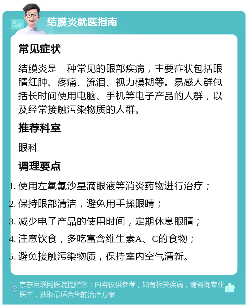 结膜炎就医指南 常见症状 结膜炎是一种常见的眼部疾病，主要症状包括眼睛红肿、疼痛、流泪、视力模糊等。易感人群包括长时间使用电脑、手机等电子产品的人群，以及经常接触污染物质的人群。 推荐科室 眼科 调理要点 使用左氧氟沙星滴眼液等消炎药物进行治疗； 保持眼部清洁，避免用手揉眼睛； 减少电子产品的使用时间，定期休息眼睛； 注意饮食，多吃富含维生素A、C的食物； 避免接触污染物质，保持室内空气清新。