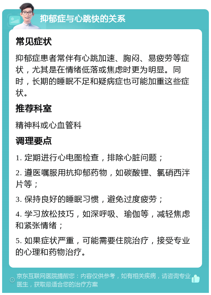 抑郁症与心跳快的关系 常见症状 抑郁症患者常伴有心跳加速、胸闷、易疲劳等症状，尤其是在情绪低落或焦虑时更为明显。同时，长期的睡眠不足和疑病症也可能加重这些症状。 推荐科室 精神科或心血管科 调理要点 1. 定期进行心电图检查，排除心脏问题； 2. 遵医嘱服用抗抑郁药物，如碳酸锂、氯硝西泮片等； 3. 保持良好的睡眠习惯，避免过度疲劳； 4. 学习放松技巧，如深呼吸、瑜伽等，减轻焦虑和紧张情绪； 5. 如果症状严重，可能需要住院治疗，接受专业的心理和药物治疗。