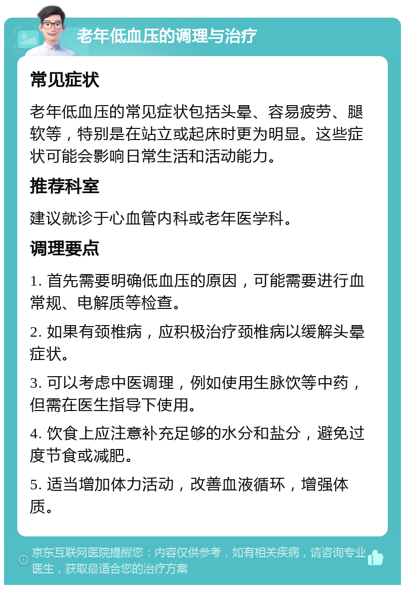 老年低血压的调理与治疗 常见症状 老年低血压的常见症状包括头晕、容易疲劳、腿软等，特别是在站立或起床时更为明显。这些症状可能会影响日常生活和活动能力。 推荐科室 建议就诊于心血管内科或老年医学科。 调理要点 1. 首先需要明确低血压的原因，可能需要进行血常规、电解质等检查。 2. 如果有颈椎病，应积极治疗颈椎病以缓解头晕症状。 3. 可以考虑中医调理，例如使用生脉饮等中药，但需在医生指导下使用。 4. 饮食上应注意补充足够的水分和盐分，避免过度节食或减肥。 5. 适当增加体力活动，改善血液循环，增强体质。