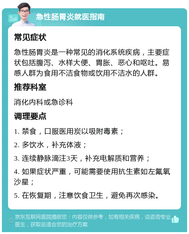 急性肠胃炎就医指南 常见症状 急性肠胃炎是一种常见的消化系统疾病，主要症状包括腹泻、水样大便、胃胀、恶心和呕吐。易感人群为食用不洁食物或饮用不洁水的人群。 推荐科室 消化内科或急诊科 调理要点 1. 禁食，口服医用炭以吸附毒素； 2. 多饮水，补充体液； 3. 连续静脉滴注3天，补充电解质和营养； 4. 如果症状严重，可能需要使用抗生素如左氟氧沙星； 5. 在恢复期，注意饮食卫生，避免再次感染。