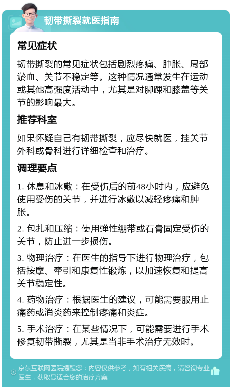 韧带撕裂就医指南 常见症状 韧带撕裂的常见症状包括剧烈疼痛、肿胀、局部淤血、关节不稳定等。这种情况通常发生在运动或其他高强度活动中，尤其是对脚踝和膝盖等关节的影响最大。 推荐科室 如果怀疑自己有韧带撕裂，应尽快就医，挂关节外科或骨科进行详细检查和治疗。 调理要点 1. 休息和冰敷：在受伤后的前48小时内，应避免使用受伤的关节，并进行冰敷以减轻疼痛和肿胀。 2. 包扎和压缩：使用弹性绷带或石膏固定受伤的关节，防止进一步损伤。 3. 物理治疗：在医生的指导下进行物理治疗，包括按摩、牵引和康复性锻炼，以加速恢复和提高关节稳定性。 4. 药物治疗：根据医生的建议，可能需要服用止痛药或消炎药来控制疼痛和炎症。 5. 手术治疗：在某些情况下，可能需要进行手术修复韧带撕裂，尤其是当非手术治疗无效时。