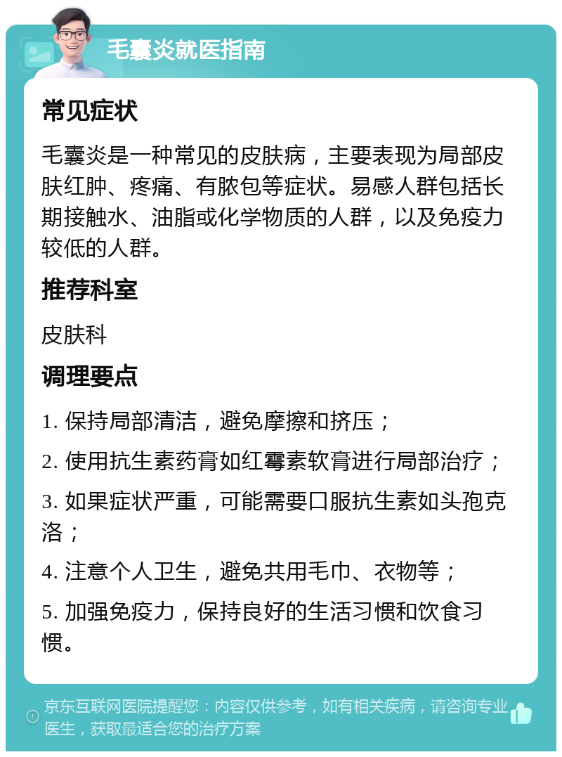 毛囊炎就医指南 常见症状 毛囊炎是一种常见的皮肤病，主要表现为局部皮肤红肿、疼痛、有脓包等症状。易感人群包括长期接触水、油脂或化学物质的人群，以及免疫力较低的人群。 推荐科室 皮肤科 调理要点 1. 保持局部清洁，避免摩擦和挤压； 2. 使用抗生素药膏如红霉素软膏进行局部治疗； 3. 如果症状严重，可能需要口服抗生素如头孢克洛； 4. 注意个人卫生，避免共用毛巾、衣物等； 5. 加强免疫力，保持良好的生活习惯和饮食习惯。