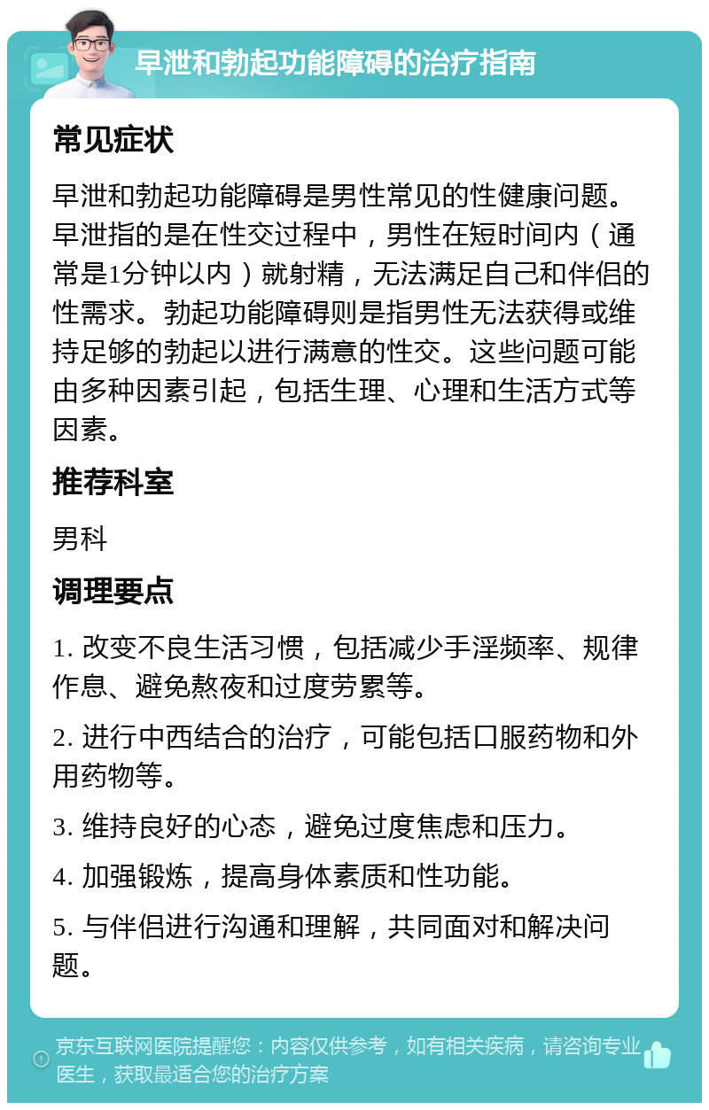 早泄和勃起功能障碍的治疗指南 常见症状 早泄和勃起功能障碍是男性常见的性健康问题。早泄指的是在性交过程中，男性在短时间内（通常是1分钟以内）就射精，无法满足自己和伴侣的性需求。勃起功能障碍则是指男性无法获得或维持足够的勃起以进行满意的性交。这些问题可能由多种因素引起，包括生理、心理和生活方式等因素。 推荐科室 男科 调理要点 1. 改变不良生活习惯，包括减少手淫频率、规律作息、避免熬夜和过度劳累等。 2. 进行中西结合的治疗，可能包括口服药物和外用药物等。 3. 维持良好的心态，避免过度焦虑和压力。 4. 加强锻炼，提高身体素质和性功能。 5. 与伴侣进行沟通和理解，共同面对和解决问题。