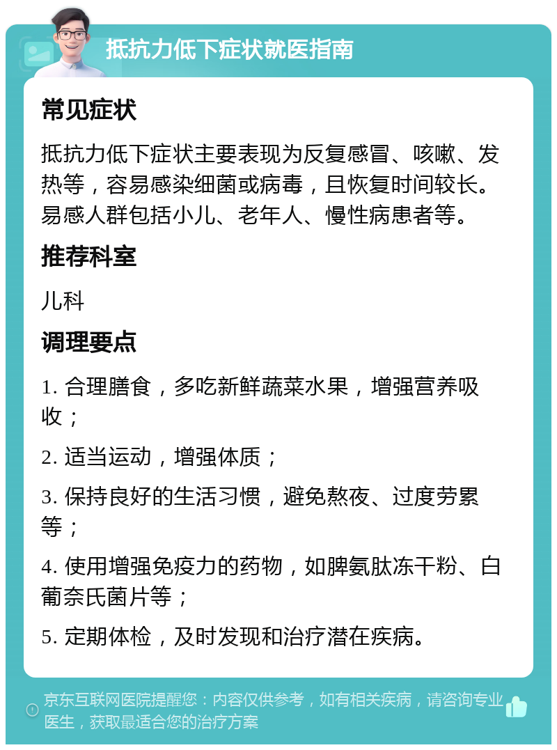 抵抗力低下症状就医指南 常见症状 抵抗力低下症状主要表现为反复感冒、咳嗽、发热等，容易感染细菌或病毒，且恢复时间较长。易感人群包括小儿、老年人、慢性病患者等。 推荐科室 儿科 调理要点 1. 合理膳食，多吃新鲜蔬菜水果，增强营养吸收； 2. 适当运动，增强体质； 3. 保持良好的生活习惯，避免熬夜、过度劳累等； 4. 使用增强免疫力的药物，如脾氨肽冻干粉、白葡奈氏菌片等； 5. 定期体检，及时发现和治疗潜在疾病。