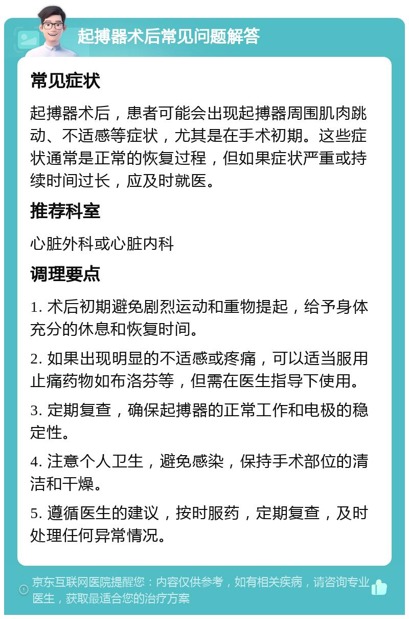 起搏器术后常见问题解答 常见症状 起搏器术后，患者可能会出现起搏器周围肌肉跳动、不适感等症状，尤其是在手术初期。这些症状通常是正常的恢复过程，但如果症状严重或持续时间过长，应及时就医。 推荐科室 心脏外科或心脏内科 调理要点 1. 术后初期避免剧烈运动和重物提起，给予身体充分的休息和恢复时间。 2. 如果出现明显的不适感或疼痛，可以适当服用止痛药物如布洛芬等，但需在医生指导下使用。 3. 定期复查，确保起搏器的正常工作和电极的稳定性。 4. 注意个人卫生，避免感染，保持手术部位的清洁和干燥。 5. 遵循医生的建议，按时服药，定期复查，及时处理任何异常情况。