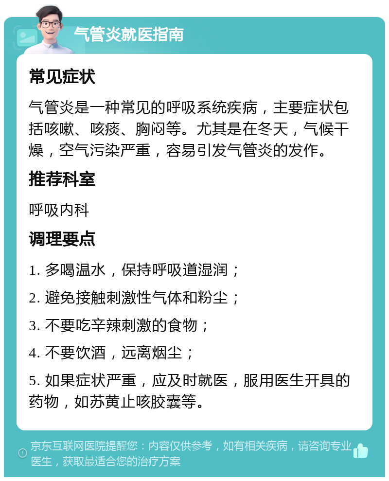 气管炎就医指南 常见症状 气管炎是一种常见的呼吸系统疾病，主要症状包括咳嗽、咳痰、胸闷等。尤其是在冬天，气候干燥，空气污染严重，容易引发气管炎的发作。 推荐科室 呼吸内科 调理要点 1. 多喝温水，保持呼吸道湿润； 2. 避免接触刺激性气体和粉尘； 3. 不要吃辛辣刺激的食物； 4. 不要饮酒，远离烟尘； 5. 如果症状严重，应及时就医，服用医生开具的药物，如苏黄止咳胶囊等。