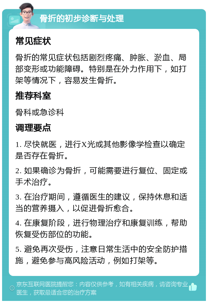 骨折的初步诊断与处理 常见症状 骨折的常见症状包括剧烈疼痛、肿胀、淤血、局部变形或功能障碍。特别是在外力作用下，如打架等情况下，容易发生骨折。 推荐科室 骨科或急诊科 调理要点 1. 尽快就医，进行X光或其他影像学检查以确定是否存在骨折。 2. 如果确诊为骨折，可能需要进行复位、固定或手术治疗。 3. 在治疗期间，遵循医生的建议，保持休息和适当的营养摄入，以促进骨折愈合。 4. 在康复阶段，进行物理治疗和康复训练，帮助恢复受伤部位的功能。 5. 避免再次受伤，注意日常生活中的安全防护措施，避免参与高风险活动，例如打架等。