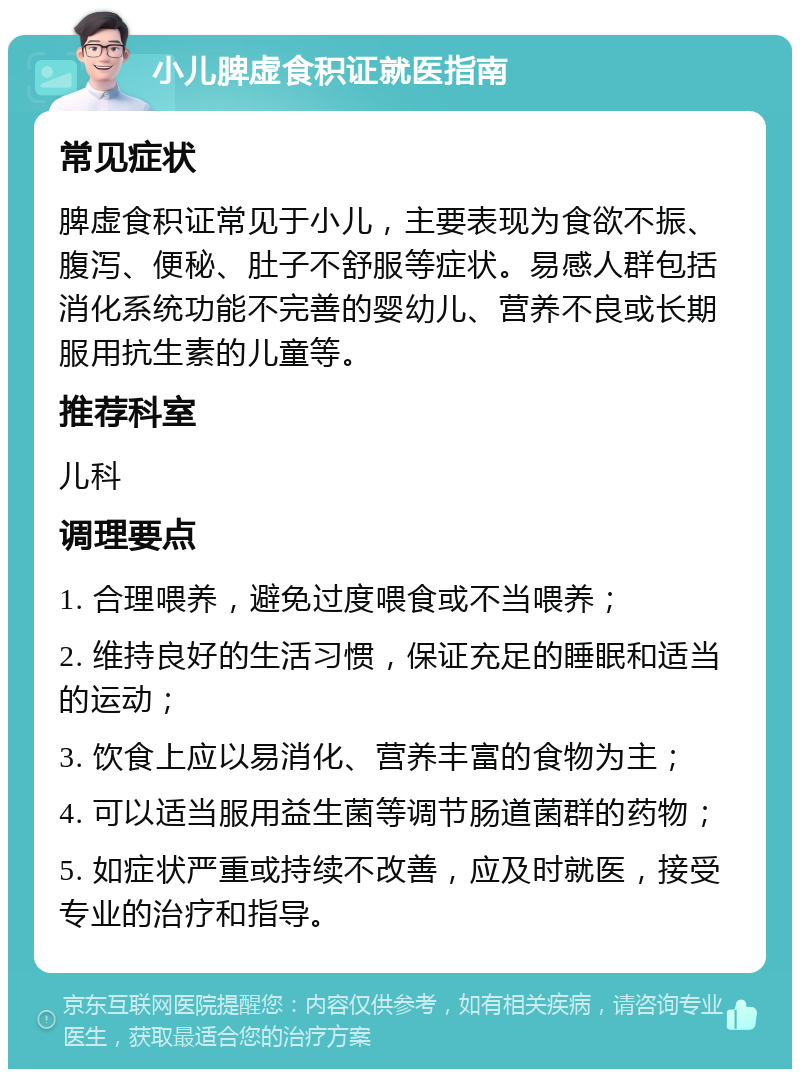 小儿脾虚食积证就医指南 常见症状 脾虚食积证常见于小儿，主要表现为食欲不振、腹泻、便秘、肚子不舒服等症状。易感人群包括消化系统功能不完善的婴幼儿、营养不良或长期服用抗生素的儿童等。 推荐科室 儿科 调理要点 1. 合理喂养，避免过度喂食或不当喂养； 2. 维持良好的生活习惯，保证充足的睡眠和适当的运动； 3. 饮食上应以易消化、营养丰富的食物为主； 4. 可以适当服用益生菌等调节肠道菌群的药物； 5. 如症状严重或持续不改善，应及时就医，接受专业的治疗和指导。