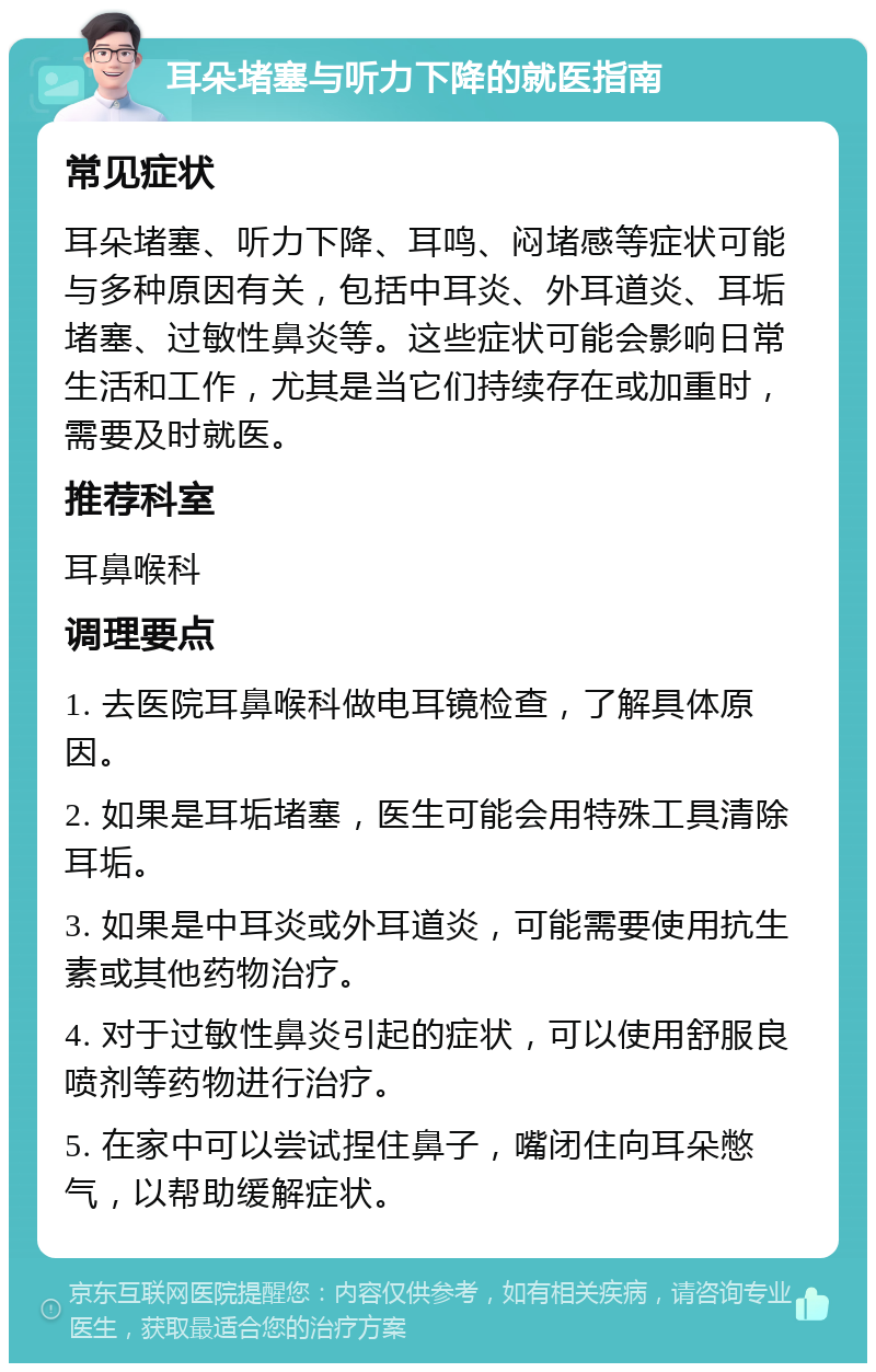 耳朵堵塞与听力下降的就医指南 常见症状 耳朵堵塞、听力下降、耳鸣、闷堵感等症状可能与多种原因有关，包括中耳炎、外耳道炎、耳垢堵塞、过敏性鼻炎等。这些症状可能会影响日常生活和工作，尤其是当它们持续存在或加重时，需要及时就医。 推荐科室 耳鼻喉科 调理要点 1. 去医院耳鼻喉科做电耳镜检查，了解具体原因。 2. 如果是耳垢堵塞，医生可能会用特殊工具清除耳垢。 3. 如果是中耳炎或外耳道炎，可能需要使用抗生素或其他药物治疗。 4. 对于过敏性鼻炎引起的症状，可以使用舒服良喷剂等药物进行治疗。 5. 在家中可以尝试捏住鼻子，嘴闭住向耳朵憋气，以帮助缓解症状。