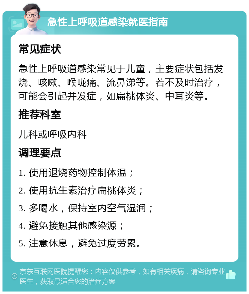 急性上呼吸道感染就医指南 常见症状 急性上呼吸道感染常见于儿童，主要症状包括发烧、咳嗽、喉咙痛、流鼻涕等。若不及时治疗，可能会引起并发症，如扁桃体炎、中耳炎等。 推荐科室 儿科或呼吸内科 调理要点 1. 使用退烧药物控制体温； 2. 使用抗生素治疗扁桃体炎； 3. 多喝水，保持室内空气湿润； 4. 避免接触其他感染源； 5. 注意休息，避免过度劳累。