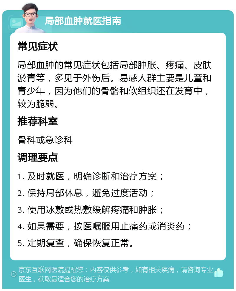 局部血肿就医指南 常见症状 局部血肿的常见症状包括局部肿胀、疼痛、皮肤淤青等，多见于外伤后。易感人群主要是儿童和青少年，因为他们的骨骼和软组织还在发育中，较为脆弱。 推荐科室 骨科或急诊科 调理要点 1. 及时就医，明确诊断和治疗方案； 2. 保持局部休息，避免过度活动； 3. 使用冰敷或热敷缓解疼痛和肿胀； 4. 如果需要，按医嘱服用止痛药或消炎药； 5. 定期复查，确保恢复正常。