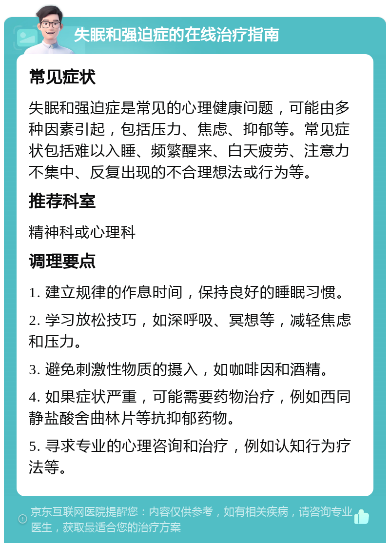 失眠和强迫症的在线治疗指南 常见症状 失眠和强迫症是常见的心理健康问题，可能由多种因素引起，包括压力、焦虑、抑郁等。常见症状包括难以入睡、频繁醒来、白天疲劳、注意力不集中、反复出现的不合理想法或行为等。 推荐科室 精神科或心理科 调理要点 1. 建立规律的作息时间，保持良好的睡眠习惯。 2. 学习放松技巧，如深呼吸、冥想等，减轻焦虑和压力。 3. 避免刺激性物质的摄入，如咖啡因和酒精。 4. 如果症状严重，可能需要药物治疗，例如西同静盐酸舍曲林片等抗抑郁药物。 5. 寻求专业的心理咨询和治疗，例如认知行为疗法等。