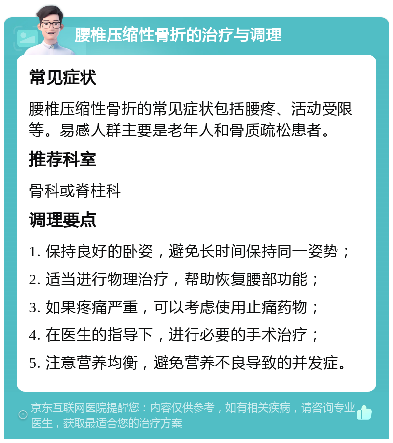 腰椎压缩性骨折的治疗与调理 常见症状 腰椎压缩性骨折的常见症状包括腰疼、活动受限等。易感人群主要是老年人和骨质疏松患者。 推荐科室 骨科或脊柱科 调理要点 1. 保持良好的卧姿，避免长时间保持同一姿势； 2. 适当进行物理治疗，帮助恢复腰部功能； 3. 如果疼痛严重，可以考虑使用止痛药物； 4. 在医生的指导下，进行必要的手术治疗； 5. 注意营养均衡，避免营养不良导致的并发症。