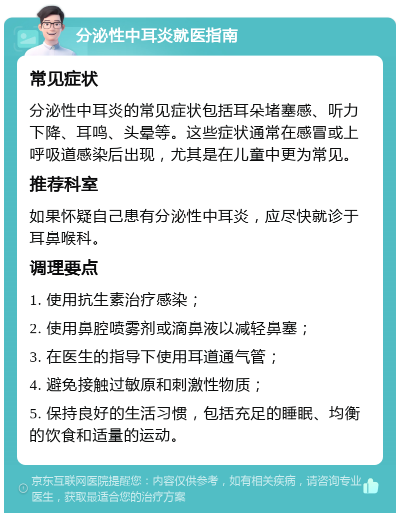 分泌性中耳炎就医指南 常见症状 分泌性中耳炎的常见症状包括耳朵堵塞感、听力下降、耳鸣、头晕等。这些症状通常在感冒或上呼吸道感染后出现，尤其是在儿童中更为常见。 推荐科室 如果怀疑自己患有分泌性中耳炎，应尽快就诊于耳鼻喉科。 调理要点 1. 使用抗生素治疗感染； 2. 使用鼻腔喷雾剂或滴鼻液以减轻鼻塞； 3. 在医生的指导下使用耳道通气管； 4. 避免接触过敏原和刺激性物质； 5. 保持良好的生活习惯，包括充足的睡眠、均衡的饮食和适量的运动。