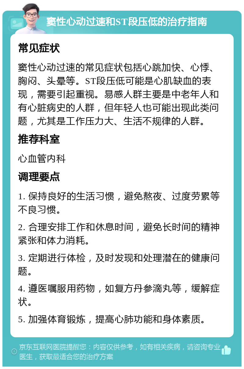 窦性心动过速和ST段压低的治疗指南 常见症状 窦性心动过速的常见症状包括心跳加快、心悸、胸闷、头晕等。ST段压低可能是心肌缺血的表现，需要引起重视。易感人群主要是中老年人和有心脏病史的人群，但年轻人也可能出现此类问题，尤其是工作压力大、生活不规律的人群。 推荐科室 心血管内科 调理要点 1. 保持良好的生活习惯，避免熬夜、过度劳累等不良习惯。 2. 合理安排工作和休息时间，避免长时间的精神紧张和体力消耗。 3. 定期进行体检，及时发现和处理潜在的健康问题。 4. 遵医嘱服用药物，如复方丹参滴丸等，缓解症状。 5. 加强体育锻炼，提高心肺功能和身体素质。