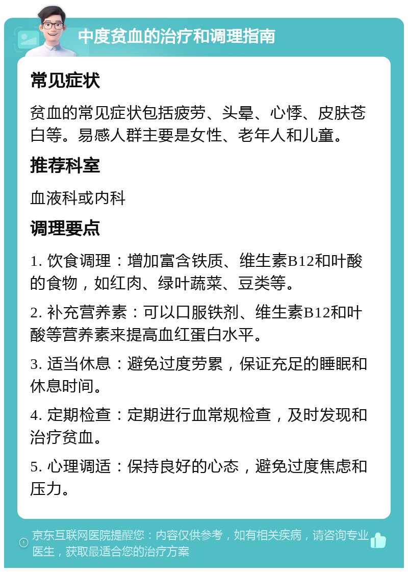 中度贫血的治疗和调理指南 常见症状 贫血的常见症状包括疲劳、头晕、心悸、皮肤苍白等。易感人群主要是女性、老年人和儿童。 推荐科室 血液科或内科 调理要点 1. 饮食调理：增加富含铁质、维生素B12和叶酸的食物，如红肉、绿叶蔬菜、豆类等。 2. 补充营养素：可以口服铁剂、维生素B12和叶酸等营养素来提高血红蛋白水平。 3. 适当休息：避免过度劳累，保证充足的睡眠和休息时间。 4. 定期检查：定期进行血常规检查，及时发现和治疗贫血。 5. 心理调适：保持良好的心态，避免过度焦虑和压力。