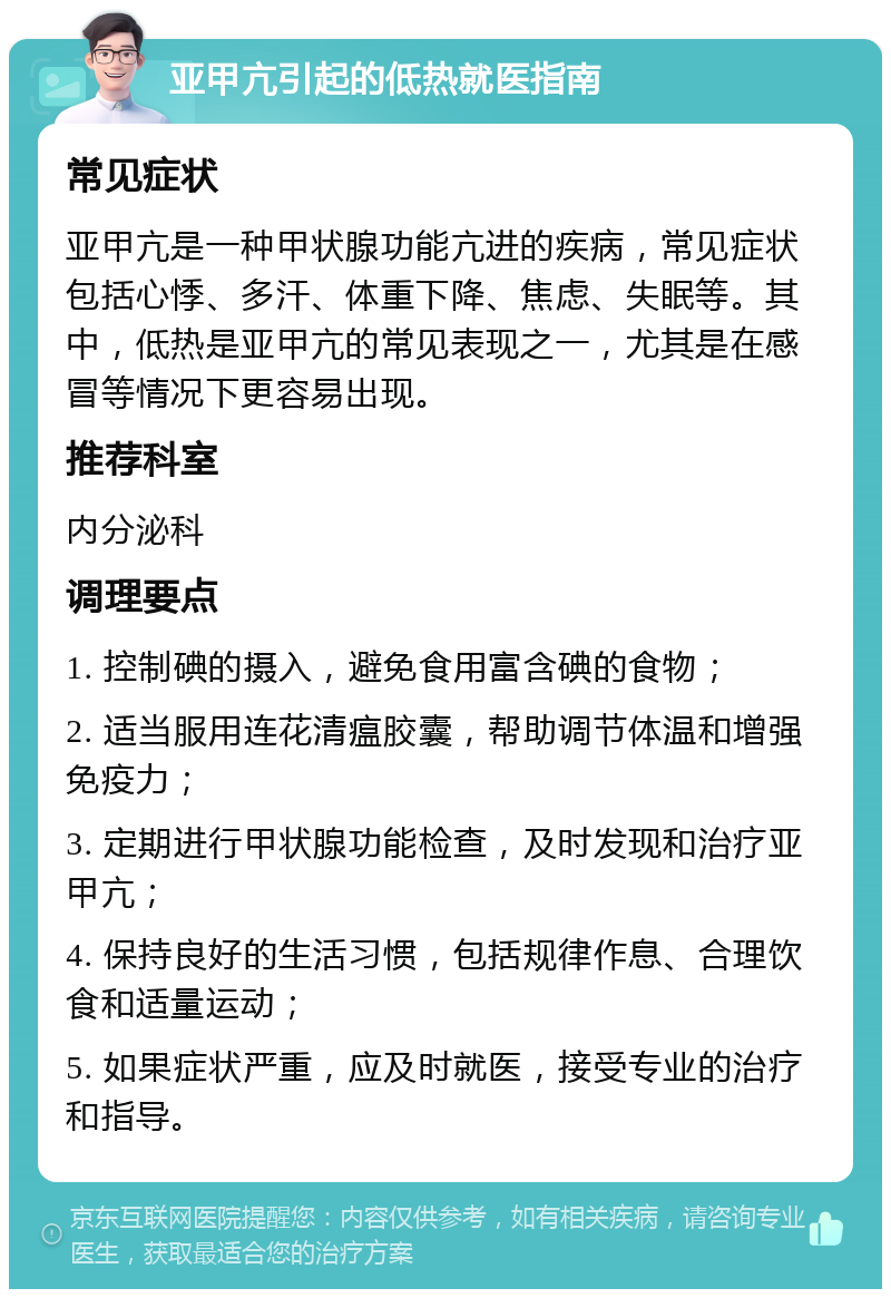 亚甲亢引起的低热就医指南 常见症状 亚甲亢是一种甲状腺功能亢进的疾病，常见症状包括心悸、多汗、体重下降、焦虑、失眠等。其中，低热是亚甲亢的常见表现之一，尤其是在感冒等情况下更容易出现。 推荐科室 内分泌科 调理要点 1. 控制碘的摄入，避免食用富含碘的食物； 2. 适当服用连花清瘟胶囊，帮助调节体温和增强免疫力； 3. 定期进行甲状腺功能检查，及时发现和治疗亚甲亢； 4. 保持良好的生活习惯，包括规律作息、合理饮食和适量运动； 5. 如果症状严重，应及时就医，接受专业的治疗和指导。