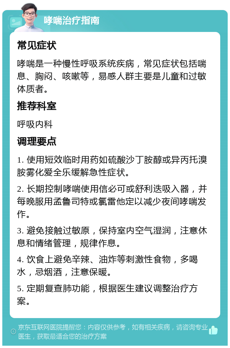 哮喘治疗指南 常见症状 哮喘是一种慢性呼吸系统疾病，常见症状包括喘息、胸闷、咳嗽等，易感人群主要是儿童和过敏体质者。 推荐科室 呼吸内科 调理要点 1. 使用短效临时用药如硫酸沙丁胺醇或异丙托溴胺雾化爱全乐缓解急性症状。 2. 长期控制哮喘使用信必可或舒利迭吸入器，并每晚服用孟鲁司特或氯雷他定以减少夜间哮喘发作。 3. 避免接触过敏原，保持室内空气湿润，注意休息和情绪管理，规律作息。 4. 饮食上避免辛辣、油炸等刺激性食物，多喝水，忌烟酒，注意保暖。 5. 定期复查肺功能，根据医生建议调整治疗方案。