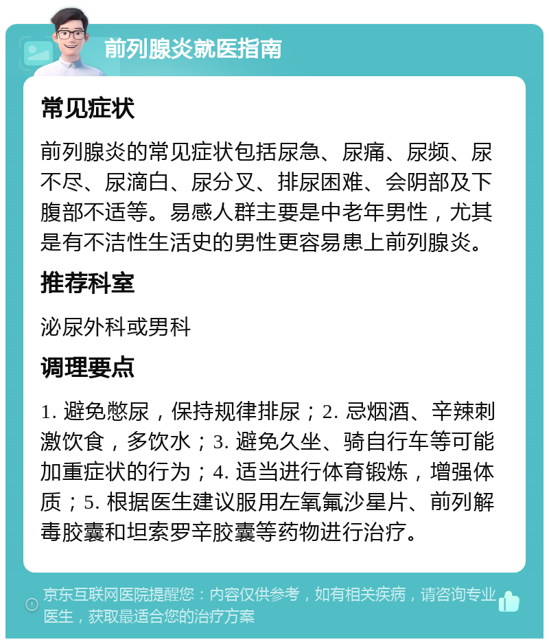 前列腺炎就医指南 常见症状 前列腺炎的常见症状包括尿急、尿痛、尿频、尿不尽、尿滴白、尿分叉、排尿困难、会阴部及下腹部不适等。易感人群主要是中老年男性，尤其是有不洁性生活史的男性更容易患上前列腺炎。 推荐科室 泌尿外科或男科 调理要点 1. 避免憋尿，保持规律排尿；2. 忌烟酒、辛辣刺激饮食，多饮水；3. 避免久坐、骑自行车等可能加重症状的行为；4. 适当进行体育锻炼，增强体质；5. 根据医生建议服用左氧氟沙星片、前列解毒胶囊和坦索罗辛胶囊等药物进行治疗。