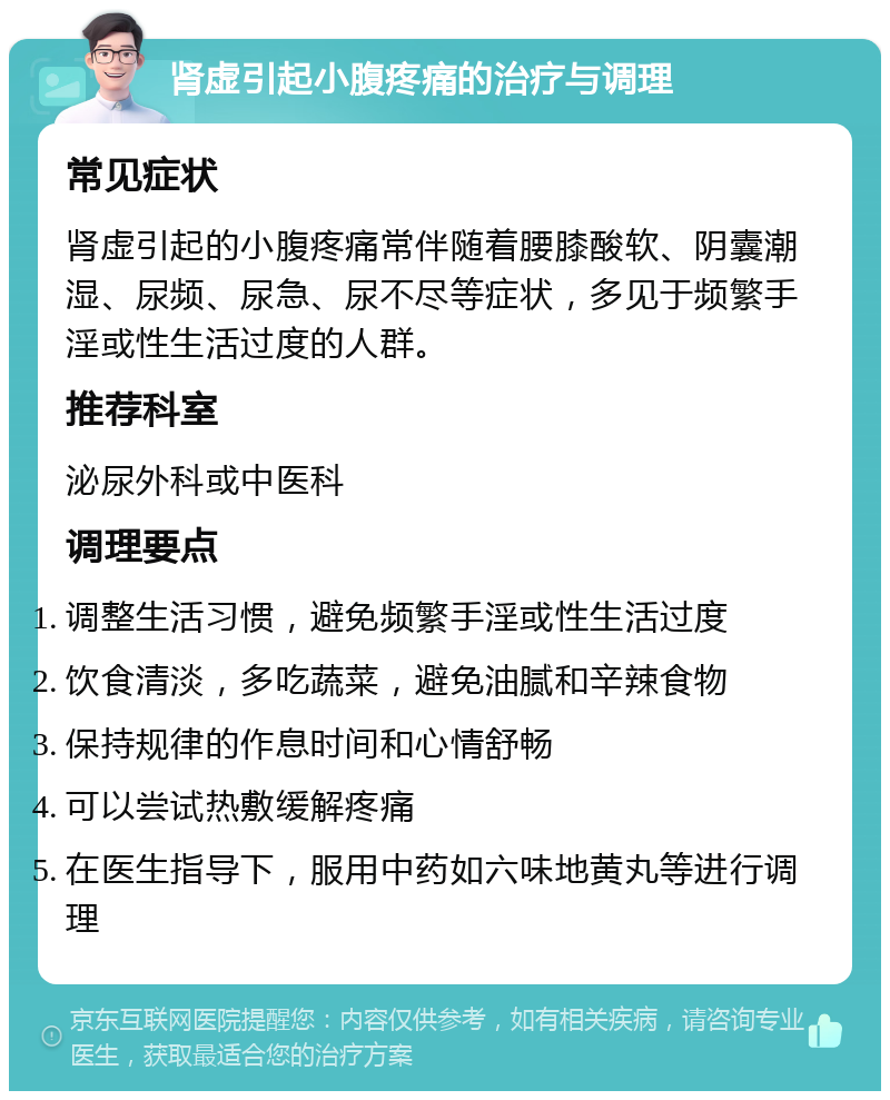 肾虚引起小腹疼痛的治疗与调理 常见症状 肾虚引起的小腹疼痛常伴随着腰膝酸软、阴囊潮湿、尿频、尿急、尿不尽等症状，多见于频繁手淫或性生活过度的人群。 推荐科室 泌尿外科或中医科 调理要点 调整生活习惯，避免频繁手淫或性生活过度 饮食清淡，多吃蔬菜，避免油腻和辛辣食物 保持规律的作息时间和心情舒畅 可以尝试热敷缓解疼痛 在医生指导下，服用中药如六味地黄丸等进行调理