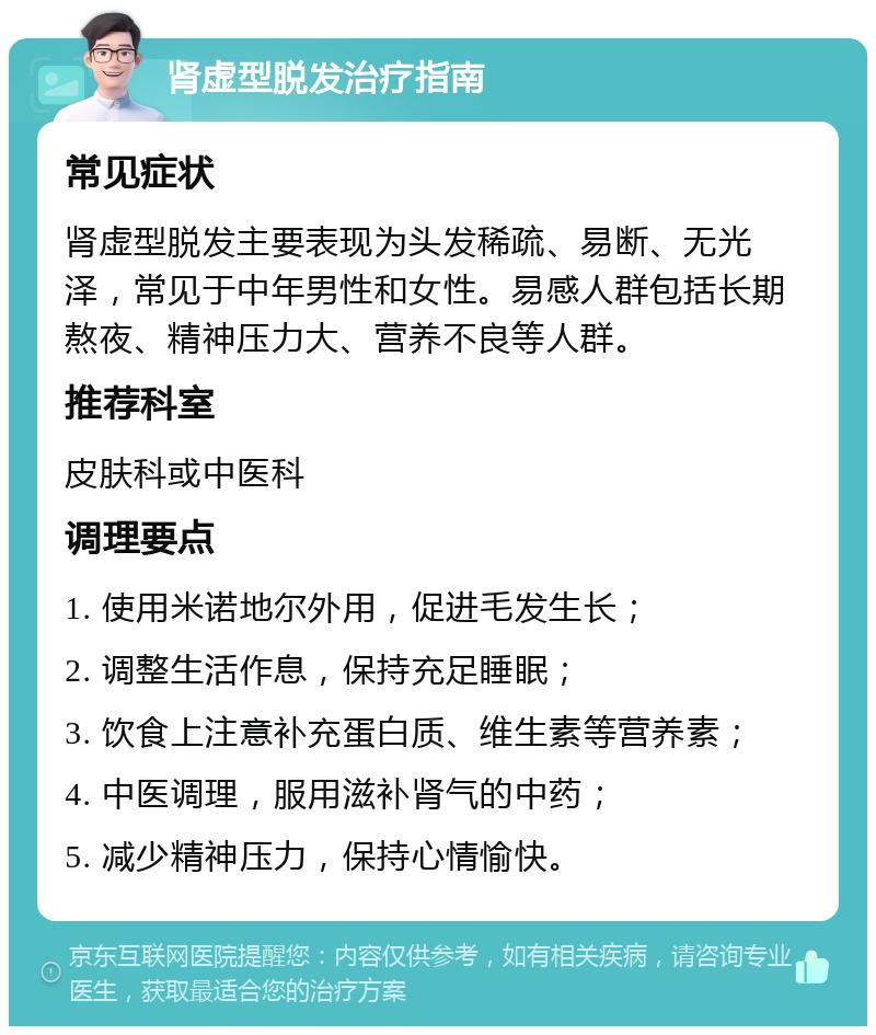 肾虚型脱发治疗指南 常见症状 肾虚型脱发主要表现为头发稀疏、易断、无光泽，常见于中年男性和女性。易感人群包括长期熬夜、精神压力大、营养不良等人群。 推荐科室 皮肤科或中医科 调理要点 1. 使用米诺地尔外用，促进毛发生长； 2. 调整生活作息，保持充足睡眠； 3. 饮食上注意补充蛋白质、维生素等营养素； 4. 中医调理，服用滋补肾气的中药； 5. 减少精神压力，保持心情愉快。