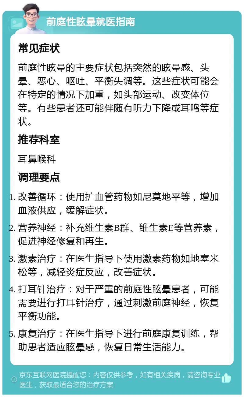 前庭性眩晕就医指南 常见症状 前庭性眩晕的主要症状包括突然的眩晕感、头晕、恶心、呕吐、平衡失调等。这些症状可能会在特定的情况下加重，如头部运动、改变体位等。有些患者还可能伴随有听力下降或耳鸣等症状。 推荐科室 耳鼻喉科 调理要点 改善循环：使用扩血管药物如尼莫地平等，增加血液供应，缓解症状。 营养神经：补充维生素B群、维生素E等营养素，促进神经修复和再生。 激素治疗：在医生指导下使用激素药物如地塞米松等，减轻炎症反应，改善症状。 打耳针治疗：对于严重的前庭性眩晕患者，可能需要进行打耳针治疗，通过刺激前庭神经，恢复平衡功能。 康复治疗：在医生指导下进行前庭康复训练，帮助患者适应眩晕感，恢复日常生活能力。