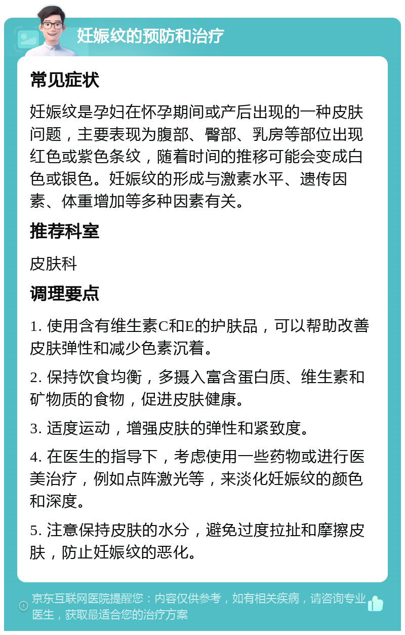 妊娠纹的预防和治疗 常见症状 妊娠纹是孕妇在怀孕期间或产后出现的一种皮肤问题，主要表现为腹部、臀部、乳房等部位出现红色或紫色条纹，随着时间的推移可能会变成白色或银色。妊娠纹的形成与激素水平、遗传因素、体重增加等多种因素有关。 推荐科室 皮肤科 调理要点 1. 使用含有维生素C和E的护肤品，可以帮助改善皮肤弹性和减少色素沉着。 2. 保持饮食均衡，多摄入富含蛋白质、维生素和矿物质的食物，促进皮肤健康。 3. 适度运动，增强皮肤的弹性和紧致度。 4. 在医生的指导下，考虑使用一些药物或进行医美治疗，例如点阵激光等，来淡化妊娠纹的颜色和深度。 5. 注意保持皮肤的水分，避免过度拉扯和摩擦皮肤，防止妊娠纹的恶化。