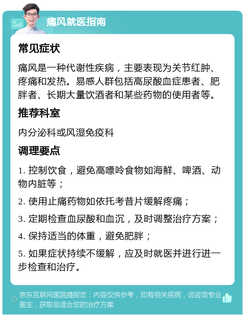 痛风就医指南 常见症状 痛风是一种代谢性疾病，主要表现为关节红肿、疼痛和发热。易感人群包括高尿酸血症患者、肥胖者、长期大量饮酒者和某些药物的使用者等。 推荐科室 内分泌科或风湿免疫科 调理要点 1. 控制饮食，避免高嘌呤食物如海鲜、啤酒、动物内脏等； 2. 使用止痛药物如依托考昔片缓解疼痛； 3. 定期检查血尿酸和血沉，及时调整治疗方案； 4. 保持适当的体重，避免肥胖； 5. 如果症状持续不缓解，应及时就医并进行进一步检查和治疗。