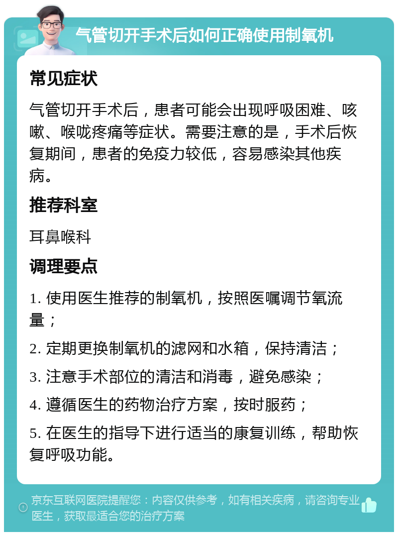 气管切开手术后如何正确使用制氧机 常见症状 气管切开手术后，患者可能会出现呼吸困难、咳嗽、喉咙疼痛等症状。需要注意的是，手术后恢复期间，患者的免疫力较低，容易感染其他疾病。 推荐科室 耳鼻喉科 调理要点 1. 使用医生推荐的制氧机，按照医嘱调节氧流量； 2. 定期更换制氧机的滤网和水箱，保持清洁； 3. 注意手术部位的清洁和消毒，避免感染； 4. 遵循医生的药物治疗方案，按时服药； 5. 在医生的指导下进行适当的康复训练，帮助恢复呼吸功能。