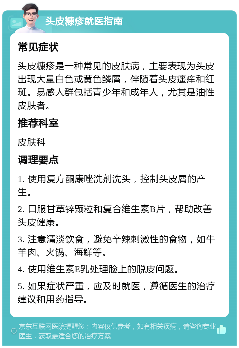 头皮糠疹就医指南 常见症状 头皮糠疹是一种常见的皮肤病，主要表现为头皮出现大量白色或黄色鳞屑，伴随着头皮瘙痒和红斑。易感人群包括青少年和成年人，尤其是油性皮肤者。 推荐科室 皮肤科 调理要点 1. 使用复方酮康唑洗剂洗头，控制头皮屑的产生。 2. 口服甘草锌颗粒和复合维生素B片，帮助改善头皮健康。 3. 注意清淡饮食，避免辛辣刺激性的食物，如牛羊肉、火锅、海鲜等。 4. 使用维生素E乳处理脸上的脱皮问题。 5. 如果症状严重，应及时就医，遵循医生的治疗建议和用药指导。