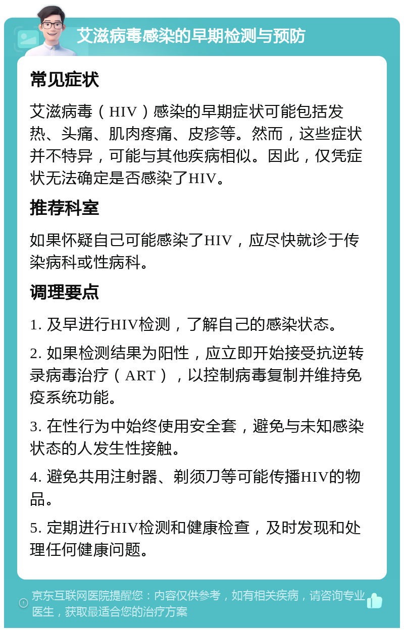 艾滋病毒感染的早期检测与预防 常见症状 艾滋病毒（HIV）感染的早期症状可能包括发热、头痛、肌肉疼痛、皮疹等。然而，这些症状并不特异，可能与其他疾病相似。因此，仅凭症状无法确定是否感染了HIV。 推荐科室 如果怀疑自己可能感染了HIV，应尽快就诊于传染病科或性病科。 调理要点 1. 及早进行HIV检测，了解自己的感染状态。 2. 如果检测结果为阳性，应立即开始接受抗逆转录病毒治疗（ART），以控制病毒复制并维持免疫系统功能。 3. 在性行为中始终使用安全套，避免与未知感染状态的人发生性接触。 4. 避免共用注射器、剃须刀等可能传播HIV的物品。 5. 定期进行HIV检测和健康检查，及时发现和处理任何健康问题。