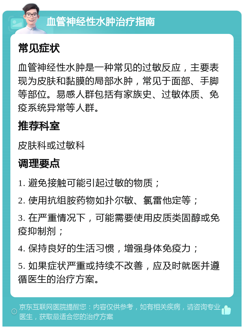 血管神经性水肿治疗指南 常见症状 血管神经性水肿是一种常见的过敏反应，主要表现为皮肤和黏膜的局部水肿，常见于面部、手脚等部位。易感人群包括有家族史、过敏体质、免疫系统异常等人群。 推荐科室 皮肤科或过敏科 调理要点 1. 避免接触可能引起过敏的物质； 2. 使用抗组胺药物如扑尔敏、氯雷他定等； 3. 在严重情况下，可能需要使用皮质类固醇或免疫抑制剂； 4. 保持良好的生活习惯，增强身体免疫力； 5. 如果症状严重或持续不改善，应及时就医并遵循医生的治疗方案。