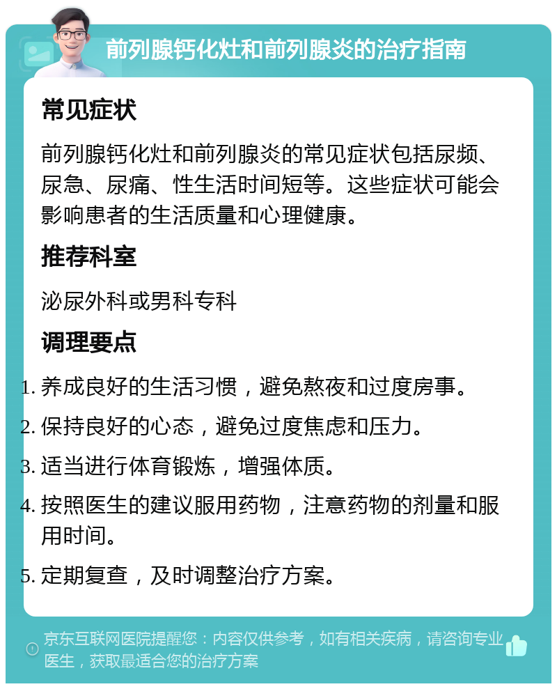 前列腺钙化灶和前列腺炎的治疗指南 常见症状 前列腺钙化灶和前列腺炎的常见症状包括尿频、尿急、尿痛、性生活时间短等。这些症状可能会影响患者的生活质量和心理健康。 推荐科室 泌尿外科或男科专科 调理要点 养成良好的生活习惯，避免熬夜和过度房事。 保持良好的心态，避免过度焦虑和压力。 适当进行体育锻炼，增强体质。 按照医生的建议服用药物，注意药物的剂量和服用时间。 定期复查，及时调整治疗方案。