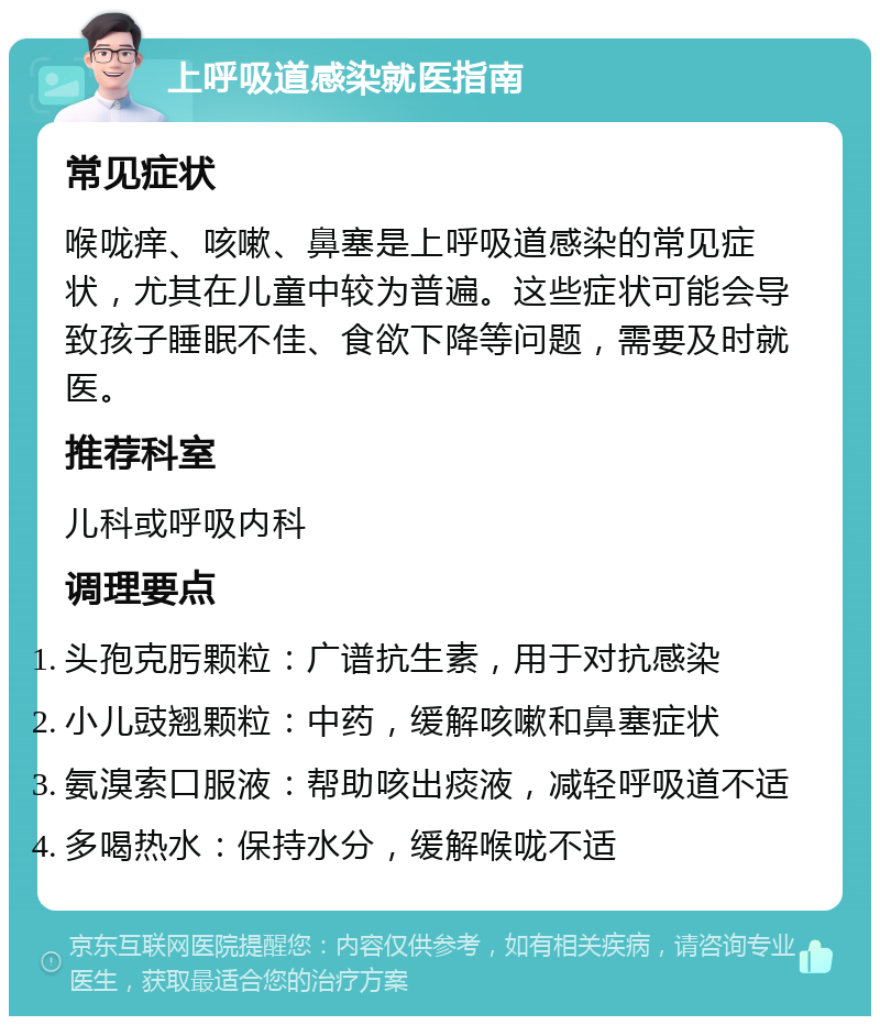 上呼吸道感染就医指南 常见症状 喉咙痒、咳嗽、鼻塞是上呼吸道感染的常见症状，尤其在儿童中较为普遍。这些症状可能会导致孩子睡眠不佳、食欲下降等问题，需要及时就医。 推荐科室 儿科或呼吸内科 调理要点 头孢克肟颗粒：广谱抗生素，用于对抗感染 小儿豉翘颗粒：中药，缓解咳嗽和鼻塞症状 氨溴索口服液：帮助咳出痰液，减轻呼吸道不适 多喝热水：保持水分，缓解喉咙不适