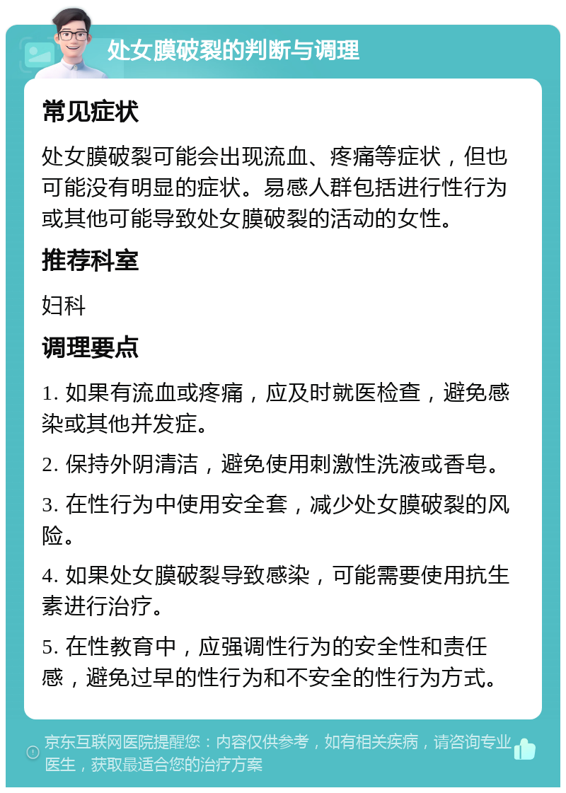 处女膜破裂的判断与调理 常见症状 处女膜破裂可能会出现流血、疼痛等症状，但也可能没有明显的症状。易感人群包括进行性行为或其他可能导致处女膜破裂的活动的女性。 推荐科室 妇科 调理要点 1. 如果有流血或疼痛，应及时就医检查，避免感染或其他并发症。 2. 保持外阴清洁，避免使用刺激性洗液或香皂。 3. 在性行为中使用安全套，减少处女膜破裂的风险。 4. 如果处女膜破裂导致感染，可能需要使用抗生素进行治疗。 5. 在性教育中，应强调性行为的安全性和责任感，避免过早的性行为和不安全的性行为方式。