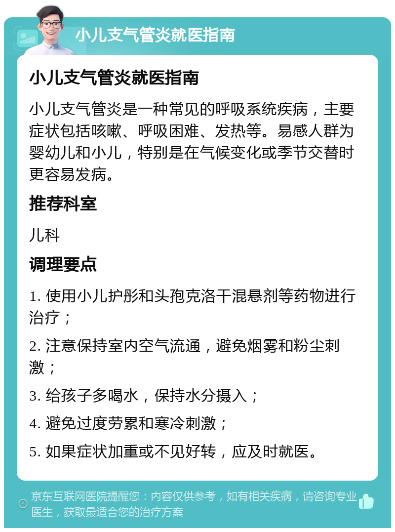 小儿支气管炎就医指南 小儿支气管炎就医指南 小儿支气管炎是一种常见的呼吸系统疾病，主要症状包括咳嗽、呼吸困难、发热等。易感人群为婴幼儿和小儿，特别是在气候变化或季节交替时更容易发病。 推荐科室 儿科 调理要点 1. 使用小儿护彤和头孢克洛干混悬剂等药物进行治疗； 2. 注意保持室内空气流通，避免烟雾和粉尘刺激； 3. 给孩子多喝水，保持水分摄入； 4. 避免过度劳累和寒冷刺激； 5. 如果症状加重或不见好转，应及时就医。