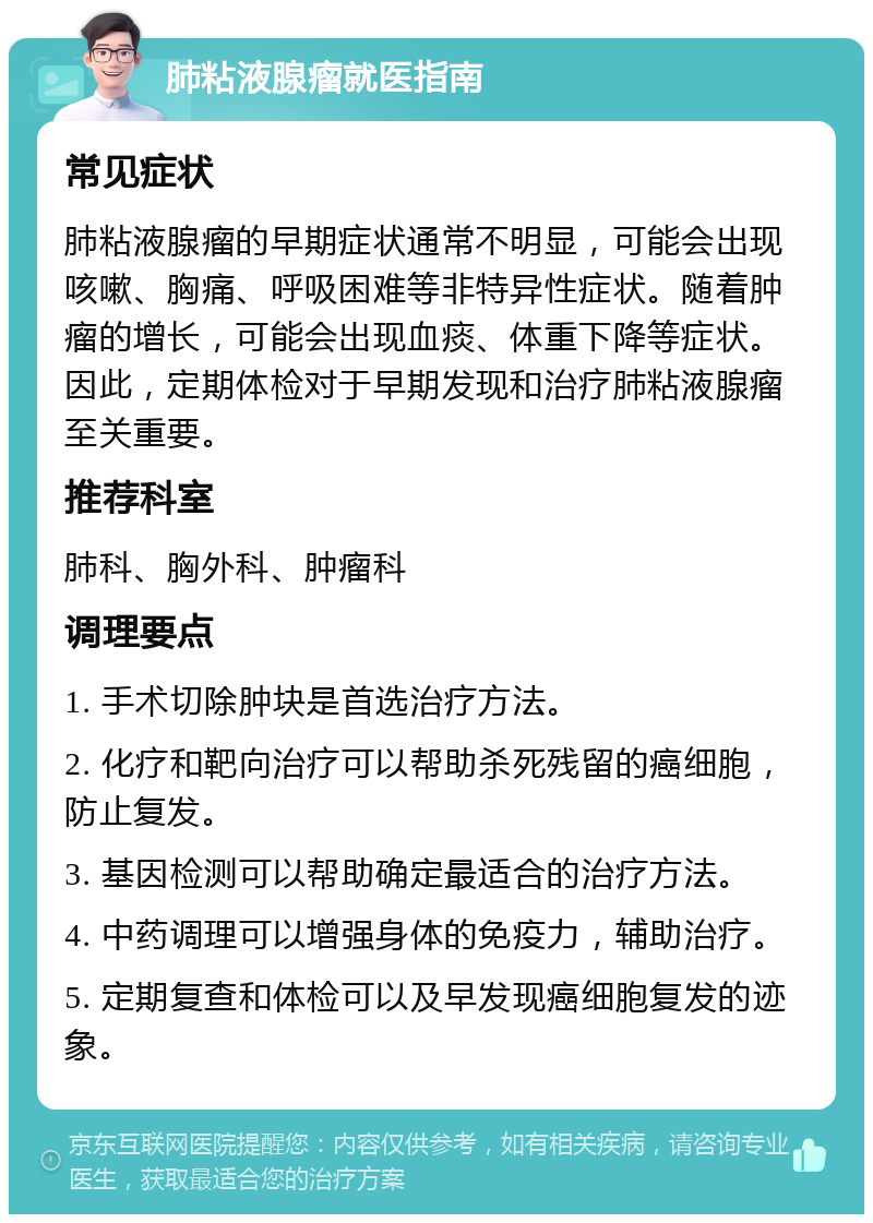 肺粘液腺瘤就医指南 常见症状 肺粘液腺瘤的早期症状通常不明显，可能会出现咳嗽、胸痛、呼吸困难等非特异性症状。随着肿瘤的增长，可能会出现血痰、体重下降等症状。因此，定期体检对于早期发现和治疗肺粘液腺瘤至关重要。 推荐科室 肺科、胸外科、肿瘤科 调理要点 1. 手术切除肿块是首选治疗方法。 2. 化疗和靶向治疗可以帮助杀死残留的癌细胞，防止复发。 3. 基因检测可以帮助确定最适合的治疗方法。 4. 中药调理可以增强身体的免疫力，辅助治疗。 5. 定期复查和体检可以及早发现癌细胞复发的迹象。